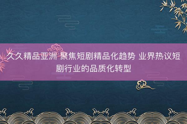久久精品亚洲 聚焦短剧精品化趋势 业界热议短剧行业的品质化转型