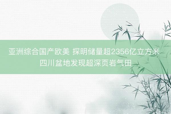 亚洲综合国产欧美 探明储量超2356亿立方米 四川盆地发现超深页岩气田