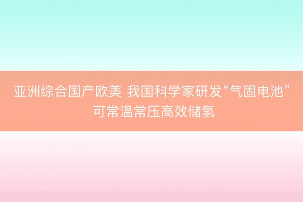 亚洲综合国产欧美 我国科学家研发“气固电池” 可常温常压高效储氢