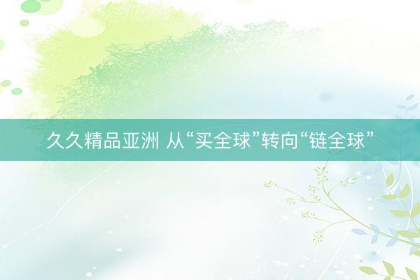 久久精品亚洲 从“买全球”转向“链全球”