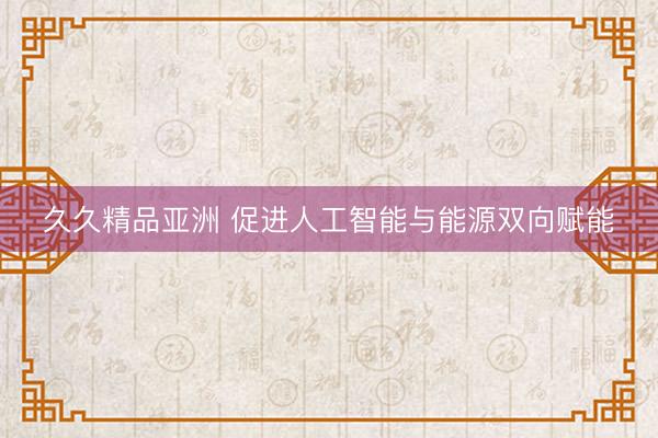 久久精品亚洲 促进人工智能与能源双向赋能