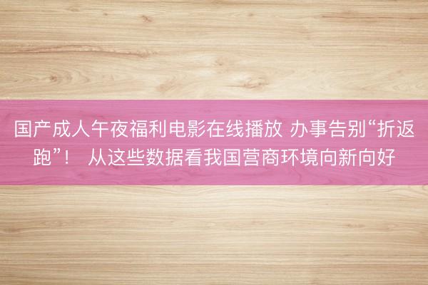 国产成人午夜福利电影在线播放 办事告别“折返跑”！ 从这些数据看我国营商环境向新向好