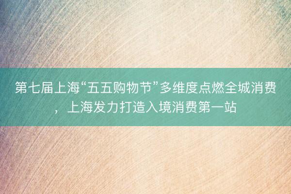 第七届上海“五五购物节”多维度点燃全城消费，上海发力打造入境消费第一站