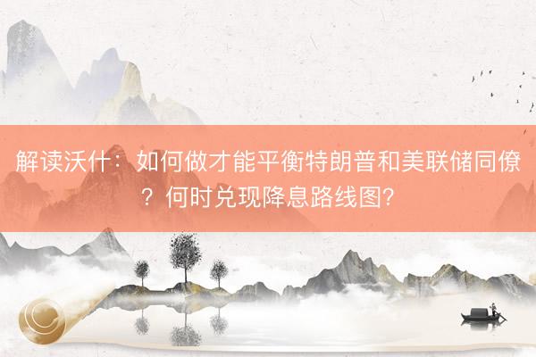 解读沃什：如何做才能平衡特朗普和美联储同僚？何时兑现降息路线图？