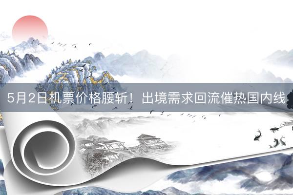 5月2日机票价格腰斩！出境需求回流催热国内线