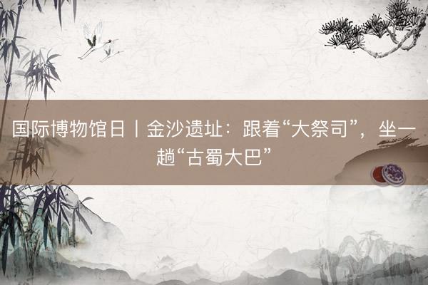 国际博物馆日丨金沙遗址：跟着“大祭司”，坐一趟“古蜀大巴”