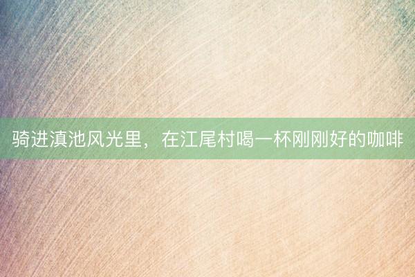 骑进滇池风光里，在江尾村喝一杯刚刚好的咖啡
