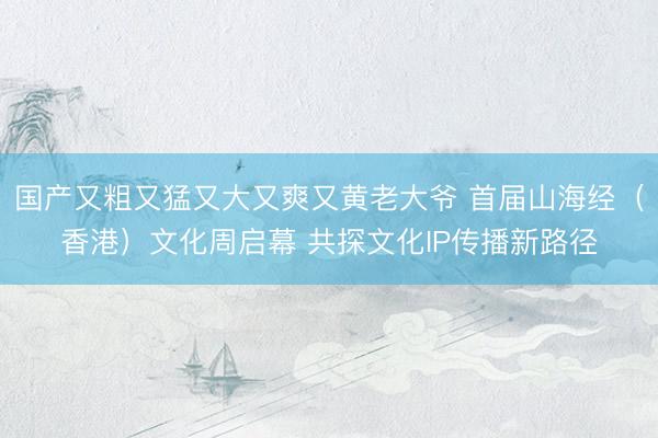 国产又粗又猛又大又爽又黄老大爷 首届山海经（香港）文化周启幕 共探文化IP传播新路径