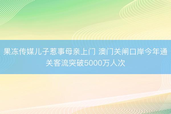 果冻传媒儿子惹事母亲上门 澳门关闸口岸今年通关客流突破5000万人次