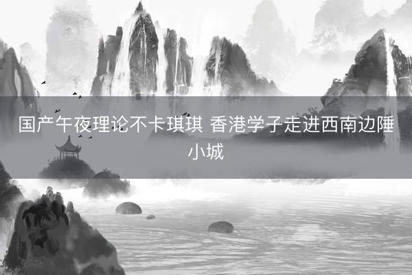 国产午夜理论不卡琪琪 香港学子走进西南边陲小城