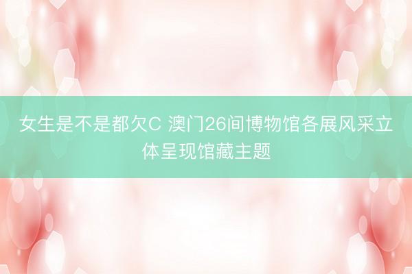 女生是不是都欠C 澳门26间博物馆各展风采立体呈现馆藏主题