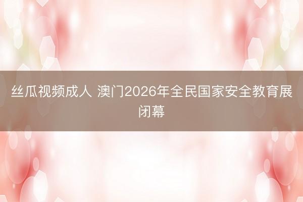 丝瓜视频成人 澳门2026年全民国家安全教育展闭幕
