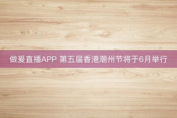 做爰直播APP 第五届香港潮州节将于6月举行