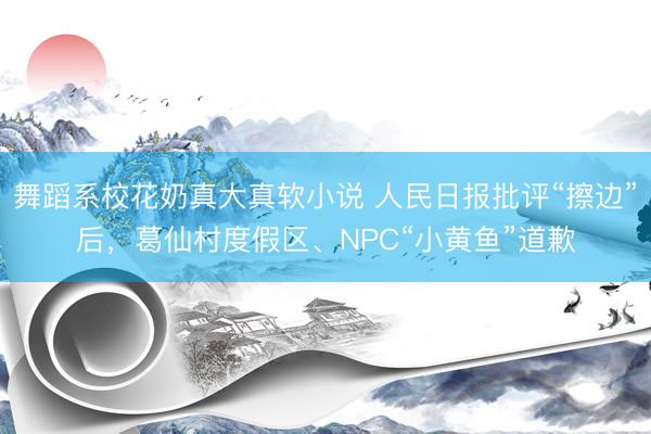 舞蹈系校花奶真大真软小说 人民日报批评“擦边”后，葛仙村度假区、NPC“小黄鱼”道歉