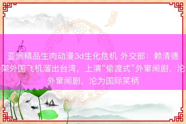 亚洲精品生肉动漫3d生化危机 外交部：赖清德偷偷钻进一架外国飞机溜出台湾，上演“偷渡式”外窜闹剧，沦为国际笑柄