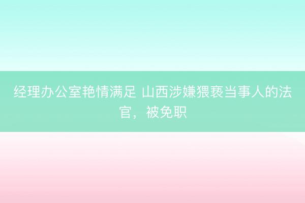 经理办公室艳情满足 山西涉嫌猥亵当事人的法官，被免职