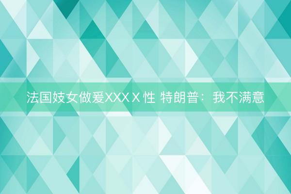 法国妓女做爰XXXⅩ性 特朗普:我不满意