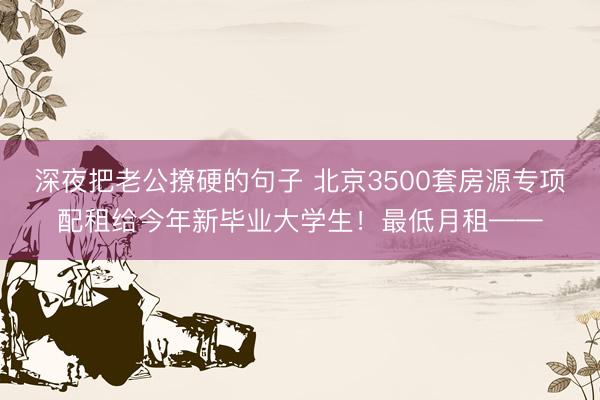 深夜把老公撩硬的句子 北京3500套房源专项配租给今年新毕业大学生！最低月租——