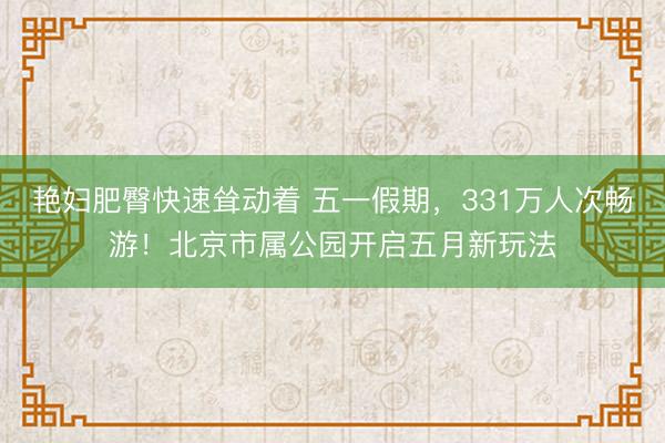 艳妇肥臀快速耸动着 五一假期，331万人次畅游！北京市属公园开启五月新玩法