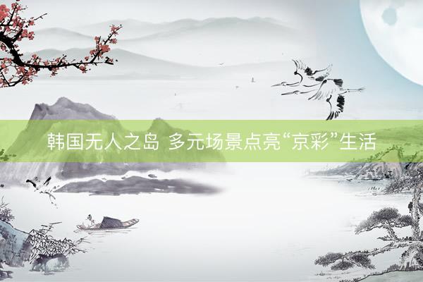 韩国无人之岛 多元场景点亮“京彩”生活