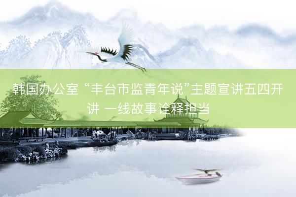 韩国办公室 “丰台市监青年说”主题宣讲五四开讲 一线故事诠释担当