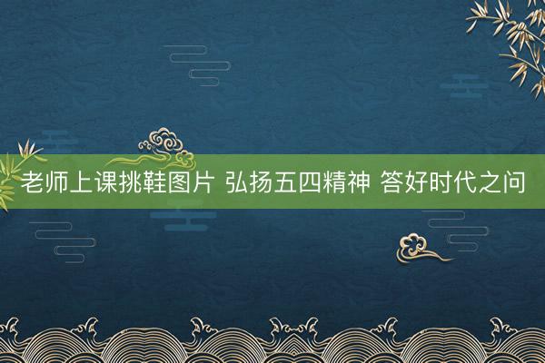 老师上课挑鞋图片 弘扬五四精神 答好时代之问
