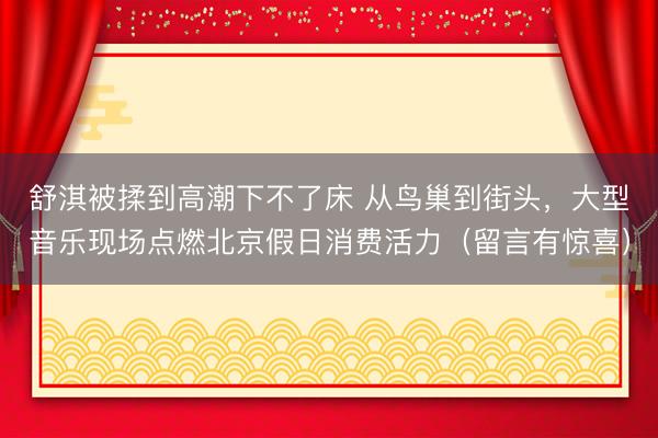 舒淇被揉到高潮下不了床 从鸟巢到街头，大型音乐现场点燃北京假日消费活力（留言有惊喜）