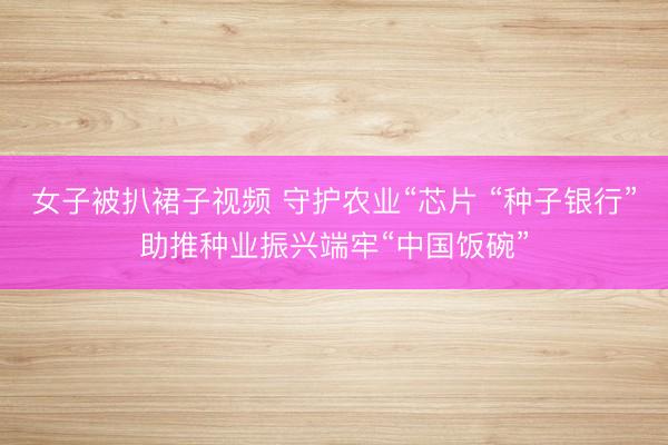 女子被扒裙子视频 守护农业“芯片 “种子银行”助推种业振兴端牢“中国饭碗”