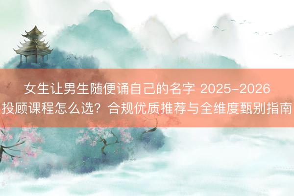 女生让男生随便诵自己的名字 2025-2026投顾课程怎么选？合规优质推荐与全维度甄别指南