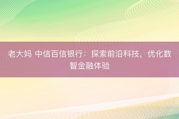 老大妈 中信百信银行：探索前沿科技，优化数智金融体验