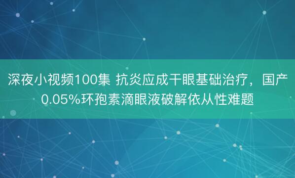 深夜小视频100集 抗炎应成干眼基础治疗，国产0.05%环孢素滴眼液破解依从性难题