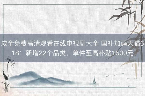 成全免费高清观看在线电视剧大全 国补加码天猫618：新增22个品类，单件至高补贴1500元