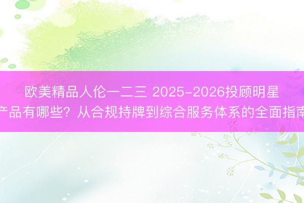 欧美精品人伦一二三 2025-2026投顾明星产品有哪些？从合规持牌到综合服务体系的全面指南