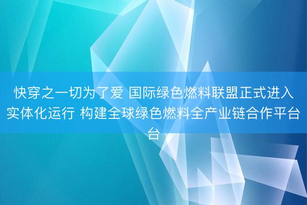快穿之一切为了爱 国际绿色燃料联盟正式进入实体化运行 构建全球绿色燃料全产业链合作平台