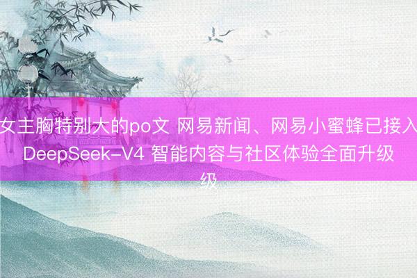 女主胸特别大的po文 网易新闻、网易小蜜蜂已接入DeepSeek-V4 智能内容与社区体验全面升级