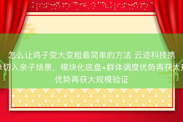怎么让鸡子变大变粗最简单的方法 云迹科技携千台订单切入亲子场景，模块化底盘+群体调度优势再获大规模验证