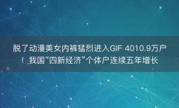 脱了动漫美女内裤猛烈进入GIF 4010.9万户！我国“四新经济”个体户连续五年增长
