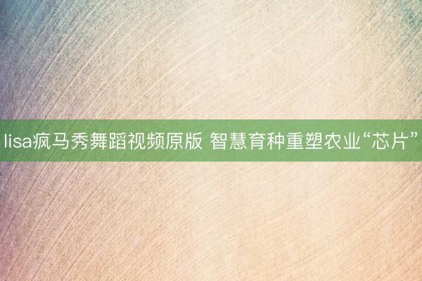 lisa疯马秀舞蹈视频原版 智慧育种重塑农业“芯片”
