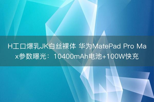 H工口爆乳JK白丝裸体 华为MatePad Pro Max参数曝光：10400mAh电池+100W快充