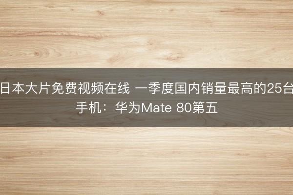 日本大片免费视频在线 一季度国内销量最高的25台手机：华为Mate 80第五