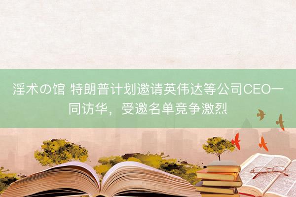 淫术の馆 特朗普计划邀请英伟达等公司CEO一同访华，受邀名单竞争激烈
