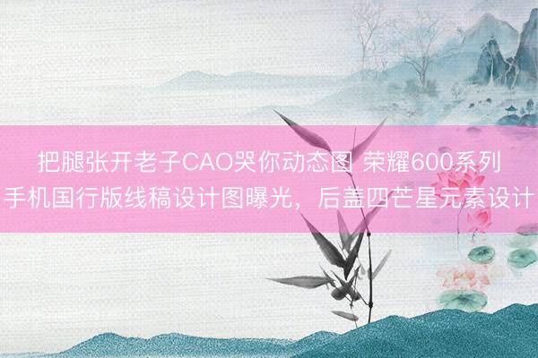 把腿张开老子CAO哭你动态图 荣耀600系列手机国行版线稿设计图曝光，后盖四芒星元素设计
