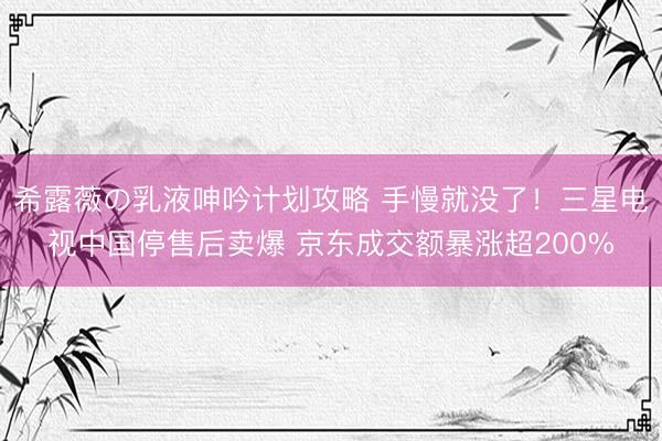 希露薇の乳液呻吟计划攻略 手慢就没了！三星电视中国停售后卖爆 京东成交额暴涨超200%