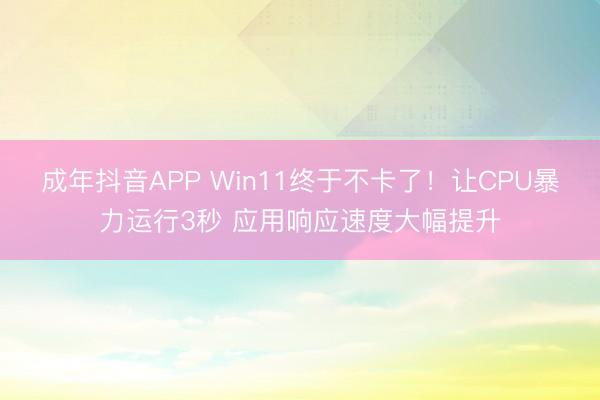 成年抖音APP Win11终于不卡了！让CPU暴力运行3秒 应用响应速度大幅提升