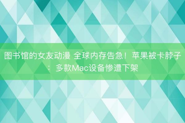 图书馆的女友动漫 全球内存告急！苹果被卡脖子：多款Mac设备惨遭下架
