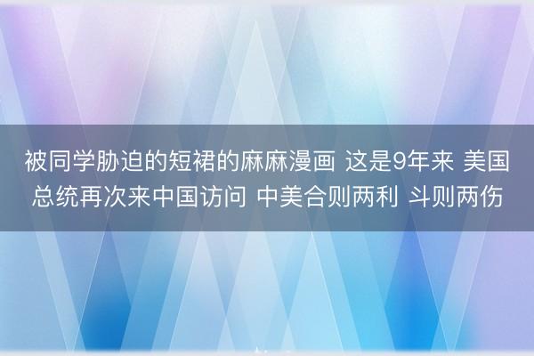 被同学胁迫的短裙的麻麻漫画 这是9年来 美国总统再次来中国访问 中美合则两利 斗则两伤
