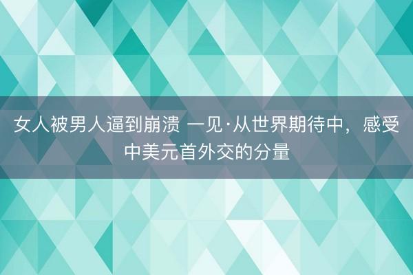 女人被男人逼到崩溃 一见·从世界期待中，感受中美元首外交的分量