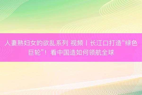 人妻熟妇女的欲乱系列 视频丨长江口打造“绿色巨轮”！看中国造如何领航全球