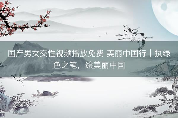 国产男女交性视频播放免费 美丽中国行｜执绿色之笔，绘美丽中国