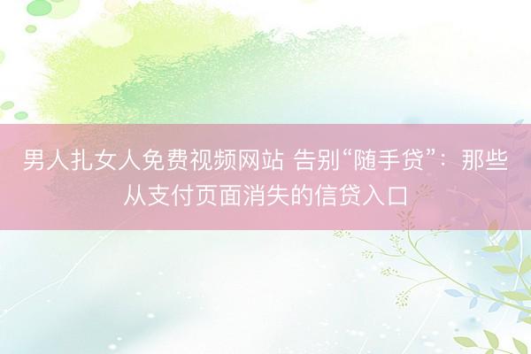 男人扎女人免费视频网站 告别“随手贷”：那些从支付页面消失的信贷入口